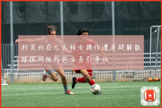 科莫利在尤文转会操作遭质疑解散球探网络外包业务引争议