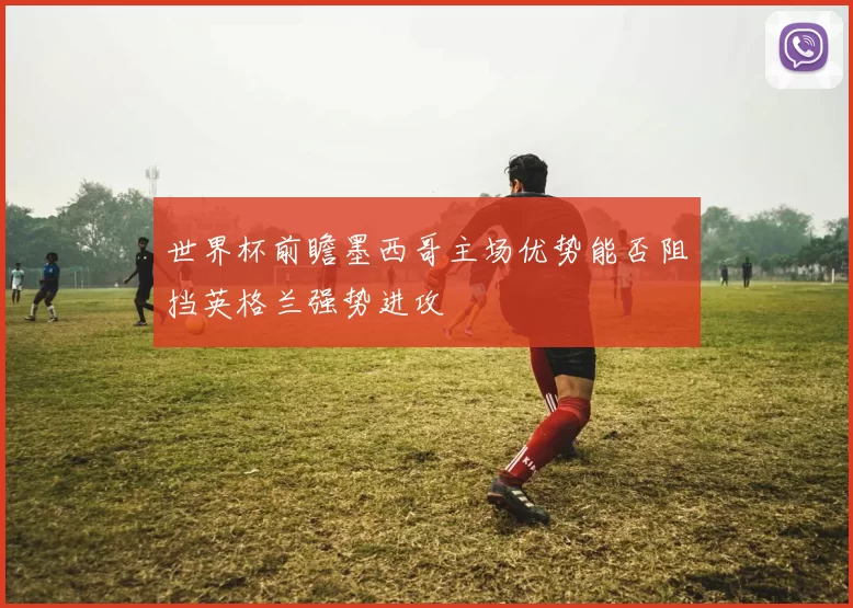 世界杯前瞻墨西哥主场优势能否阻挡英格兰强势进攻