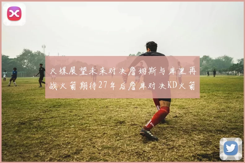 火媒展望未来对决詹姆斯与库里再战火箭期待27年后詹库对决KD火箭