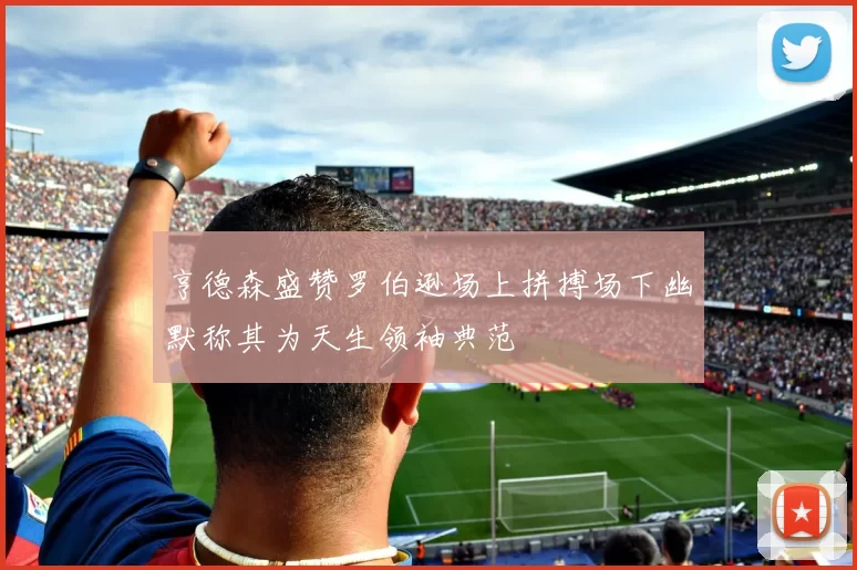 亨德森盛赞罗伯逊场上拼搏场下幽默称其为天生领袖典范