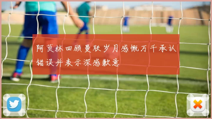 阿莫林回顾曼联岁月感慨万千承认错误并表示深感歉意