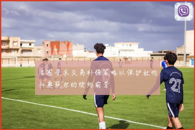 活塞寻求交易补强策略以保护杜伦和奥萨尔的续约前景