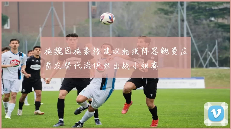 施魏因施泰格建议轮换阵容鲍曼应首发替代诺伊尔出战小组赛